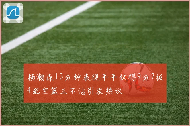 杨瀚森13分钟表现平平仅得9分7板4犯空篮三不沾引发热议