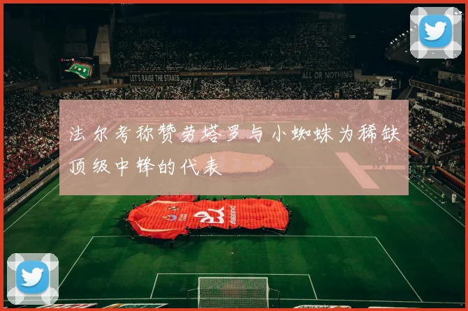 法尔考称赞劳塔罗与小蜘蛛为稀缺顶级中锋的代表