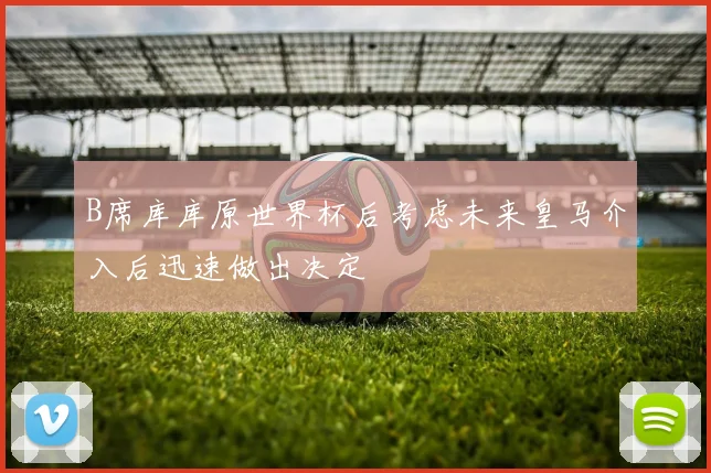 B席库库原世界杯后考虑未来皇马介入后迅速做出决定