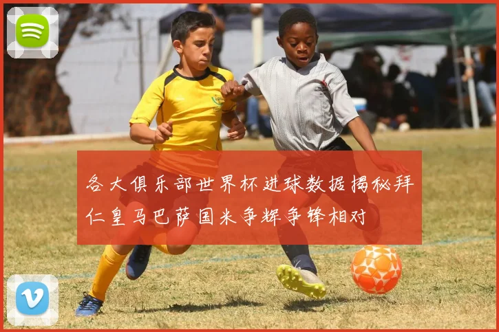 各大俱乐部世界杯进球数据揭秘拜仁皇马巴萨国米争辉争锋相对