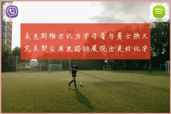 麦克斯维尔认为字母哥与勇士热火完美契合库里搭档展现出良好化学反应