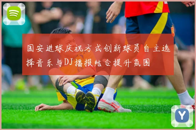 国安进球庆祝方式创新球员自主选择音乐与DJ播报结合提升氛围