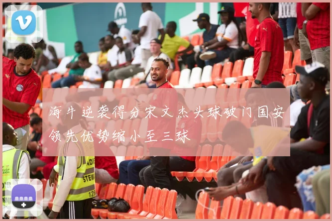海牛逆袭得分宋文杰头球破门国安领先优势缩小至三球