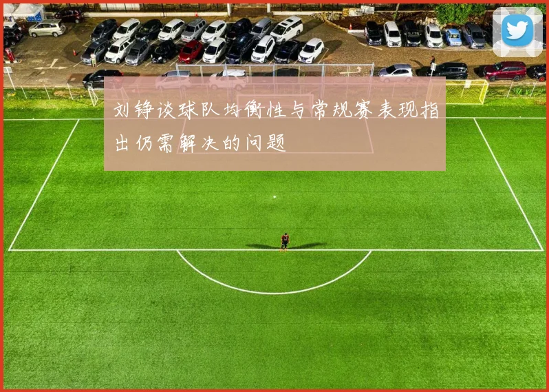 刘铮谈球队均衡性与常规赛表现指出仍需解决的问题