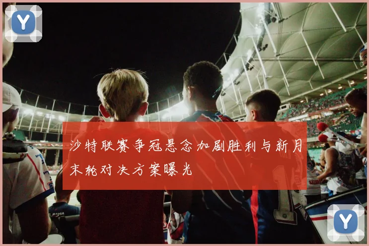沙特联赛争冠悬念加剧胜利与新月末轮对决方案曝光