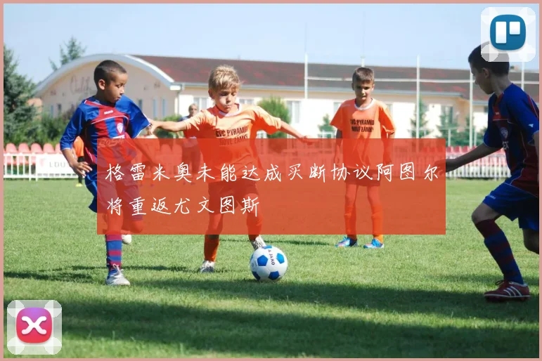 格雷米奥未能达成买断协议阿图尔将重返尤文图斯