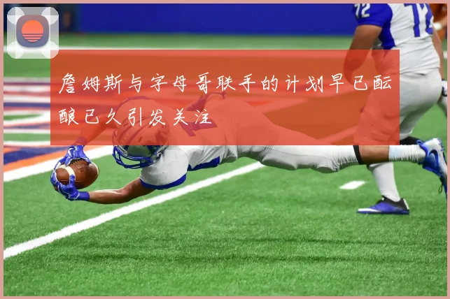 詹姆斯与字母哥联手的计划早已酝酿已久引发关注