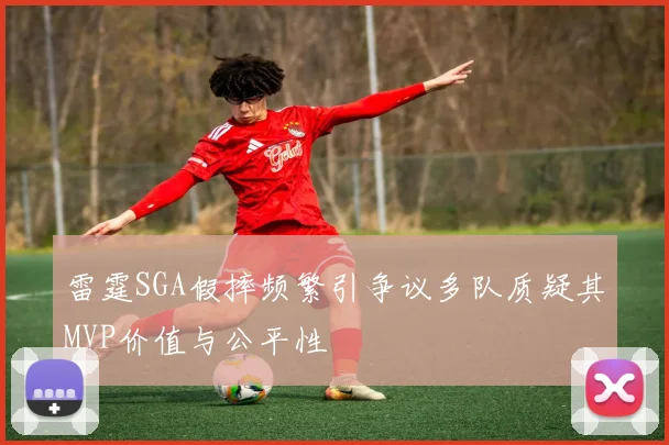 雷霆SGA假摔频繁引争议多队质疑其MVP价值与公平性